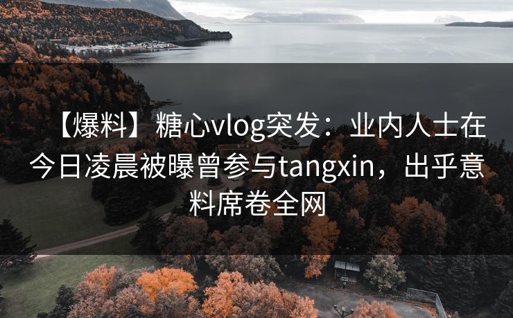 【爆料】糖心vlog突发：业内人士在今日凌晨被曝曾参与tangxin，出乎意料席卷全网