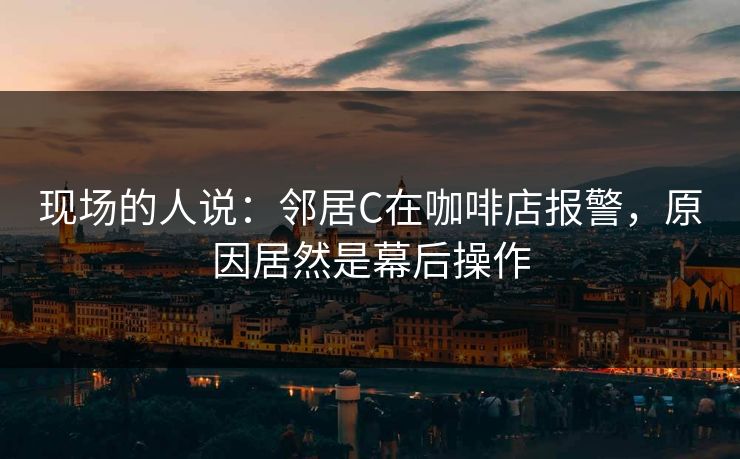 现场的人说:邻居C在咖啡店报警,原因居然是幕后操作 现场的人说:邻居C在咖啡店报警,原因居然是幕后操作