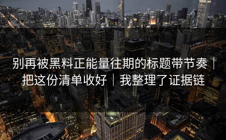 别再被黑料正能量往期的标题带节奏｜把这份清单收好｜我整理了证据链