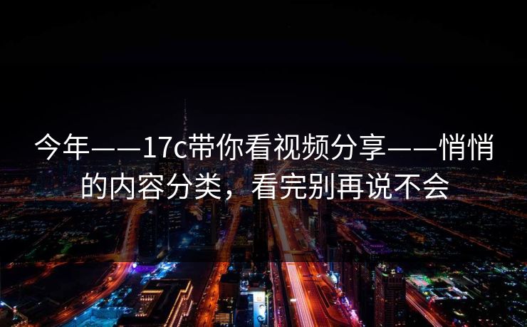 今年——17c带你看视频分享——悄悄的内容分类,看完别再说不会 今年——17c带你看视频分享——悄悄的内容分类,看完别再说不会