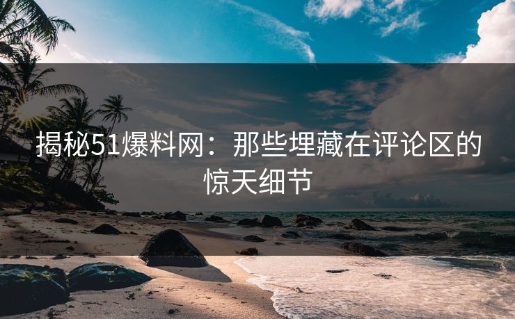 揭秘51爆料网:那些埋藏在评论区的惊天细节 揭秘51爆料网:那些埋藏在评论区的惊天细节