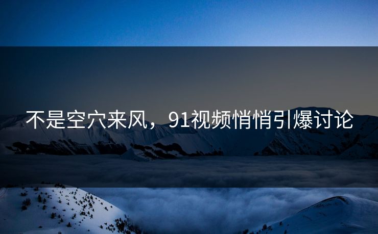 不是空穴来风,91视频悄悄引爆讨论 不是空穴来风,91视频悄悄引爆讨论